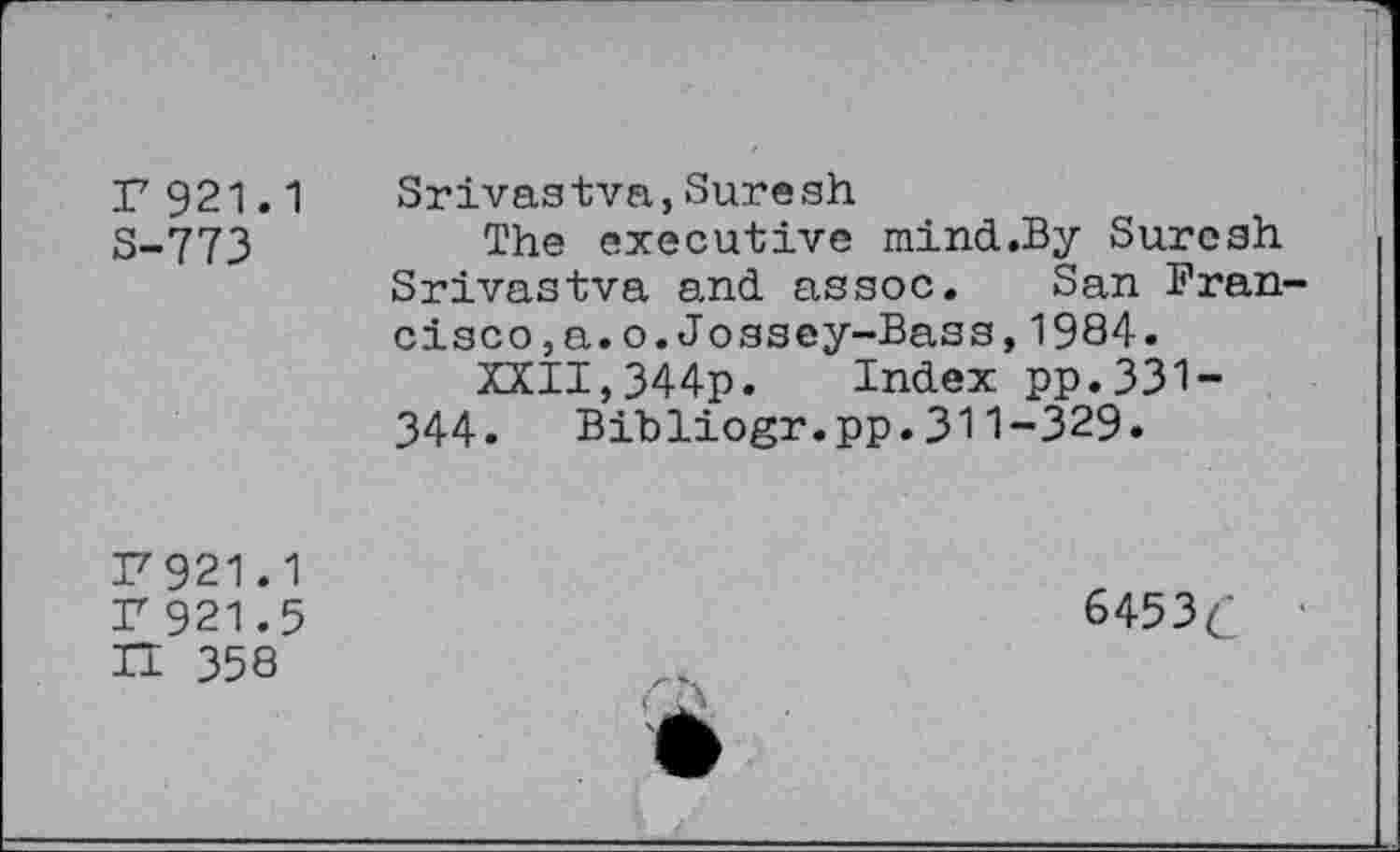 ﻿F 921.1
S-773
Srivas tva,Sure sh
The executive mind.By Suresh Srivastva and. as soc.	San Fran-
cisco, a.o.Jossey-Bass,1984.
XXII,344p. Index pp.331-344. Bibliogr.pp.311-329.
F 921.1
F 921.5
H 358
6453 c’